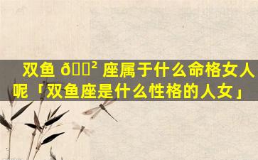 双鱼 🌲 座属于什么命格女人呢「双鱼座是什么性格的人女」